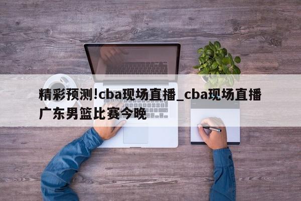 精彩预测!cba现场直播_cba现场直播广东男篮比赛今晚