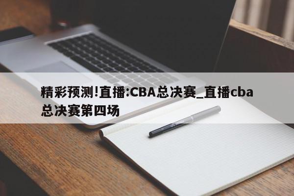 精彩预测!直播:CBA总决赛_直播cba总决赛第四场